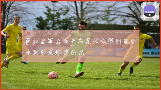 萨拉赫赛后离开布莱顿似暂别而非永别引发球迷热议