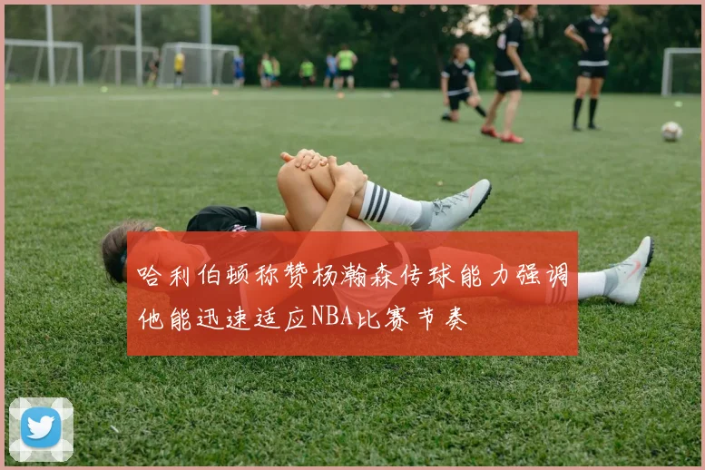哈利伯顿称赞杨瀚森传球能力强调他能迅速适应NBA比赛节奏