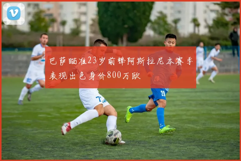 巴萨瞄准23岁前锋阿斯拉尼本赛季表现出色身价800万欧