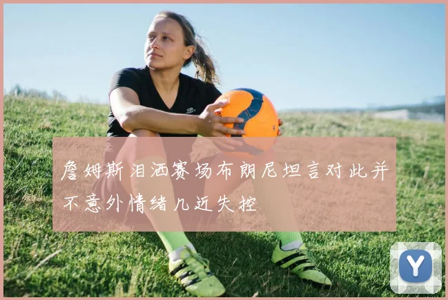 詹姆斯泪洒赛场布朗尼坦言对此并不意外情绪几近失控