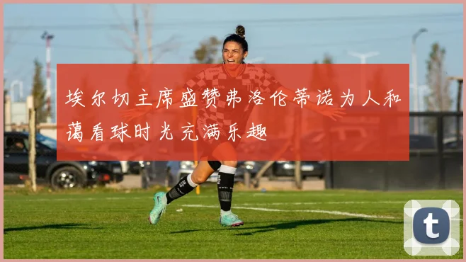 埃尔切主席盛赞弗洛伦蒂诺为人和蔼看球时光充满乐趣