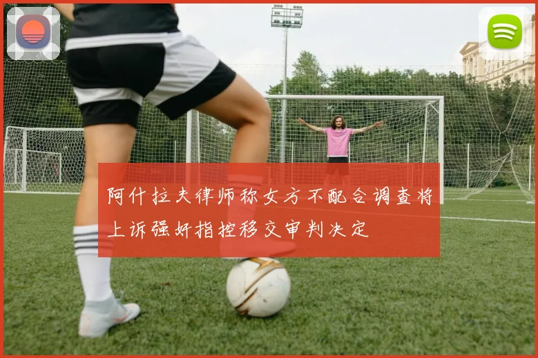 阿什拉夫律师称女方不配合调查将上诉强奸指控移交审判决定