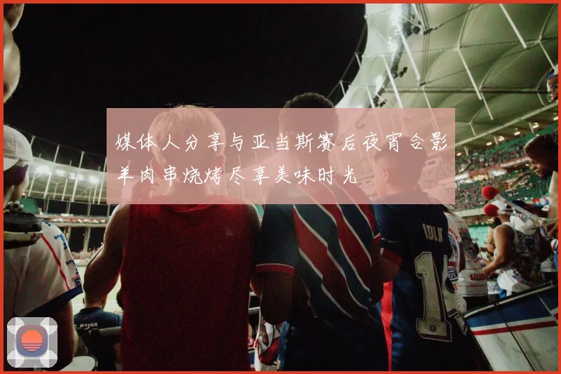 媒体人分享与亚当斯赛后夜宵合影羊肉串烧烤尽享美味时光