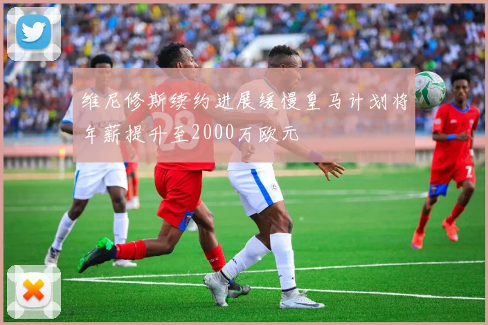 维尼修斯续约进展缓慢皇马计划将年薪提升至2000万欧元