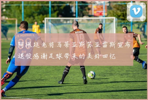 阿根廷老将马蒂亚斯苏亚雷斯宣布退役感谢足球带来的美好回忆