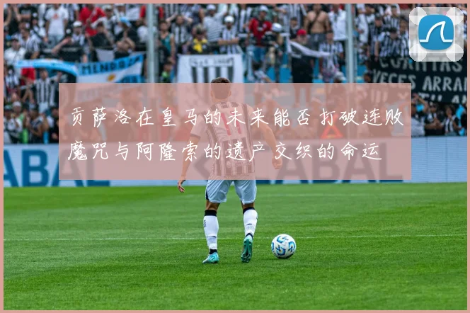 贡萨洛在皇马的未来能否打破连败魔咒与阿隆索的遗产交织的命运