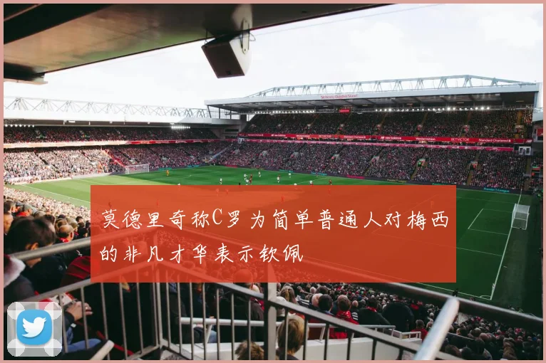 莫德里奇称C罗为简单普通人对梅西的非凡才华表示钦佩