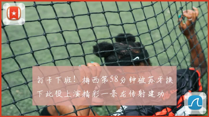 打卡下班！梅西第58分钟被苏牙换下此役上演精彩一条龙传射建功