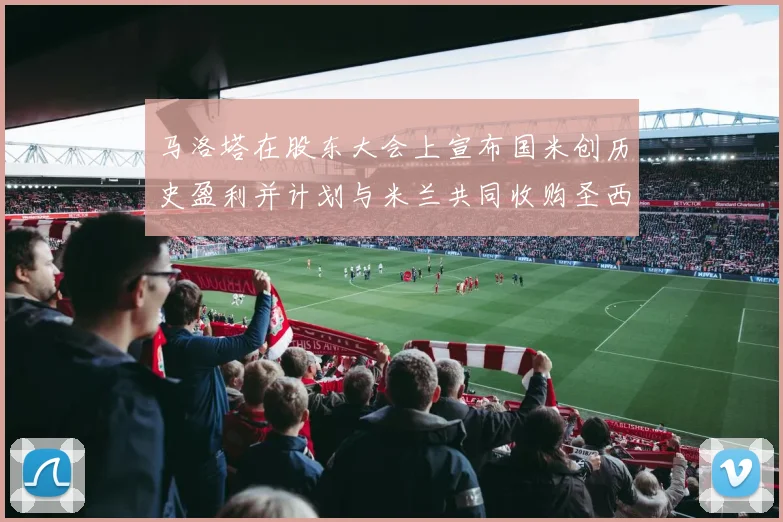 马洛塔在股东大会上宣布国米创历史盈利并计划与米兰共同收购圣西罗