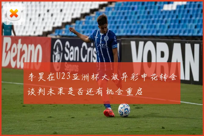 李昊在U23亚洲杯大放异彩申花转会谈判未果是否还有机会重启