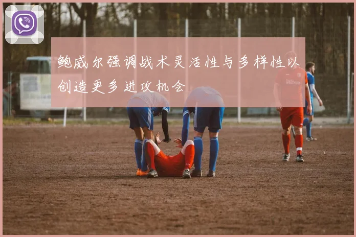 鲍威尔强调战术灵活性与多样性以创造更多进攻机会