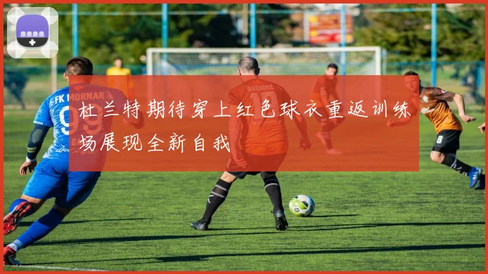 杜兰特期待穿上红色球衣重返训练场展现全新自我
