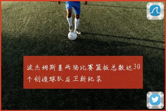 波杰姆斯基两场比赛篮板总数达30个创造球队后卫新纪录