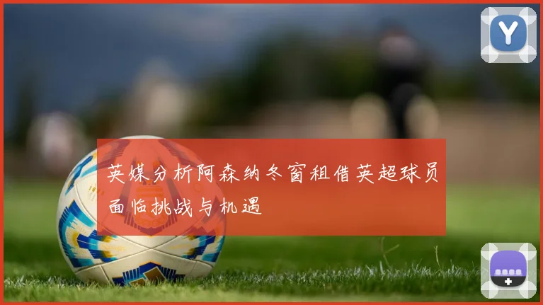 英媒分析阿森纳冬窗租借英超球员面临挑战与机遇