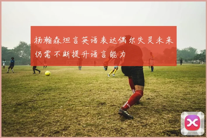 杨瀚森坦言英语表达偶尔失灵未来仍需不断提升语言能力