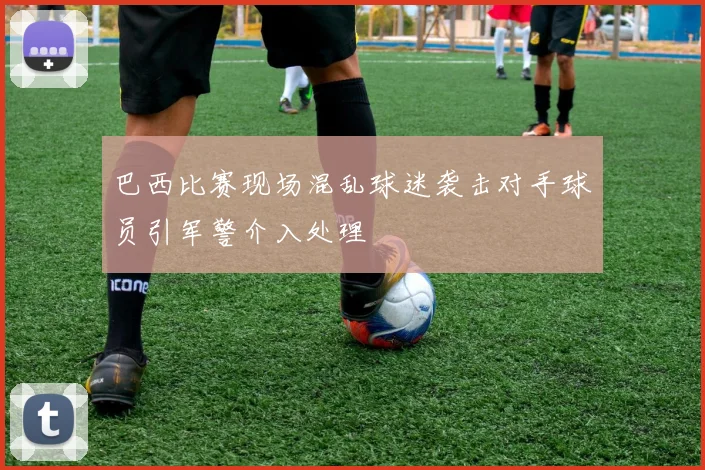 巴西比赛现场混乱球迷袭击对手球员引军警介入处理