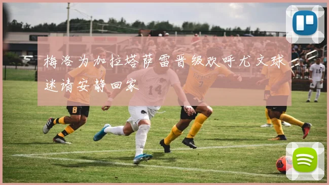 梅洛为加拉塔萨雷晋级欢呼尤文球迷请安静回家