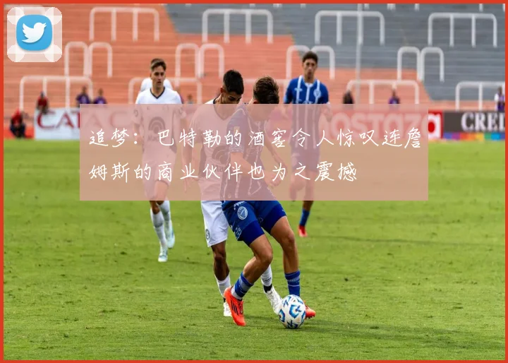 追梦：巴特勒的酒窖令人惊叹连詹姆斯的商业伙伴也为之震撼