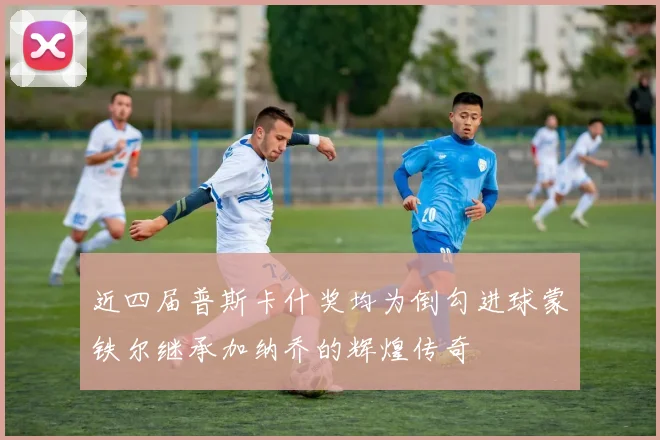 近四届普斯卡什奖均为倒勾进球蒙铁尔继承加纳乔的辉煌传奇