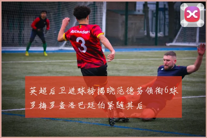 英超后卫进球榜揭晓范德芬领衔6球罗梅罗查洛巴廷伯紧随其后