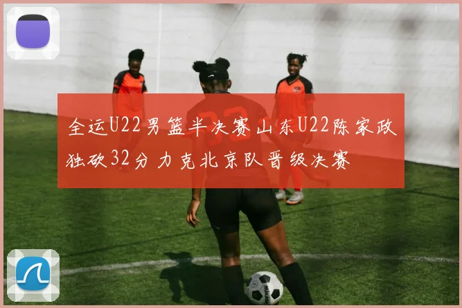 全运U22男篮半决赛山东U22陈家政独砍32分力克北京队晋级决赛