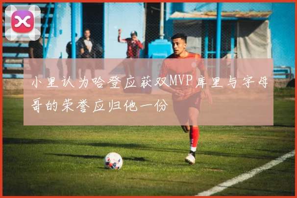 小里认为哈登应获双MVP库里与字母哥的荣誉应归他一份
