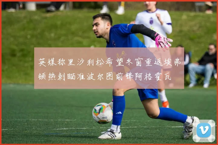 英媒称里沙利松希望冬窗重返埃弗顿热刺瞄准波尔图前锋阿格霍瓦