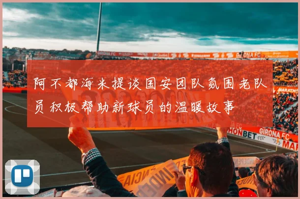 阿不都海米提谈国安团队氛围老队员积极帮助新球员的温暖故事