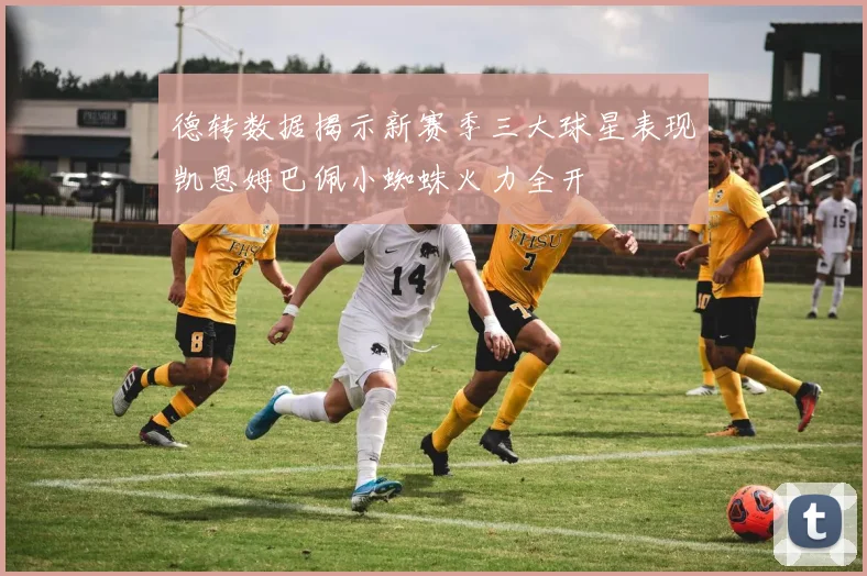 德转数据揭示新赛季三大球星表现凯恩姆巴佩小蜘蛛火力全开