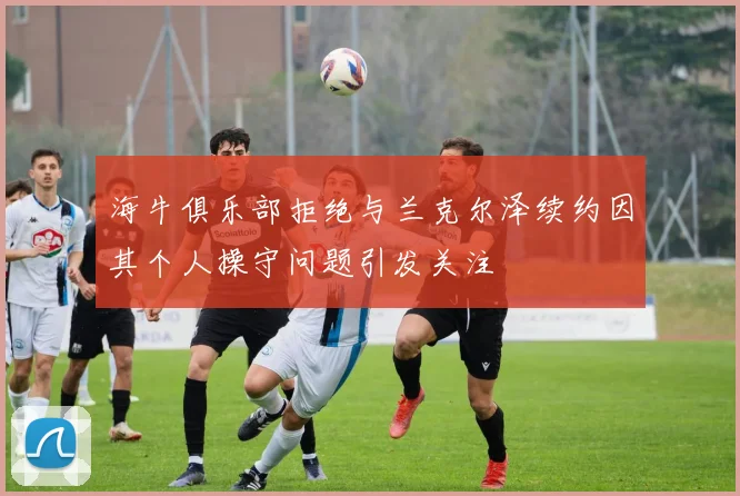 海牛俱乐部拒绝与兰克尔泽续约因其个人操守问题引发关注