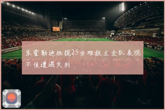 朱霍勒迪独揽25分难救主全队表现不佳遭遇失利
