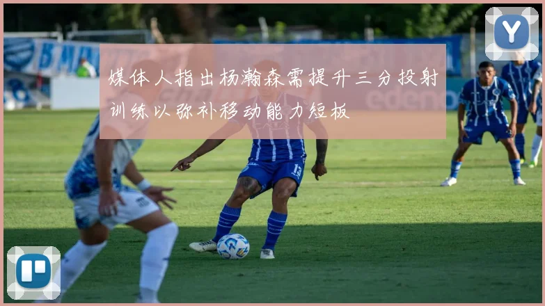 媒体人指出杨瀚森需提升三分投射训练以弥补移动能力短板