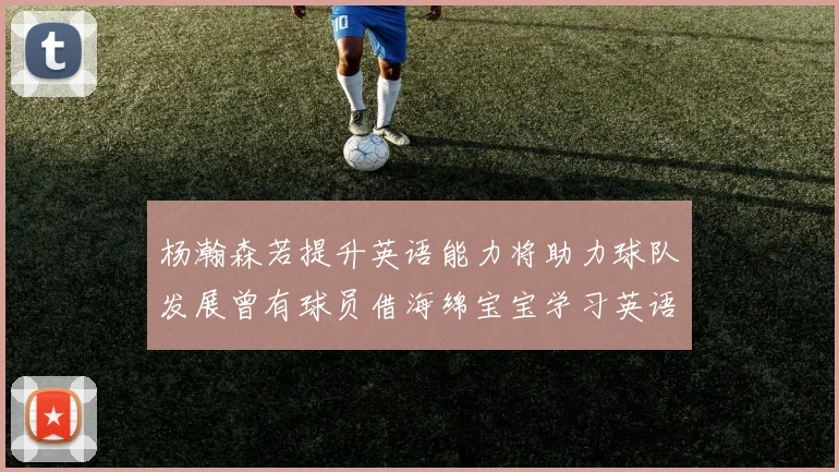 杨瀚森若提升英语能力将助力球队发展曾有球员借海绵宝宝学习英语技巧