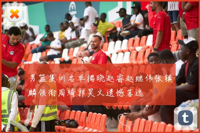男篮集训名单揭晓赵睿赵继伟张镇麟领衔周琦郭昊文遗憾落选