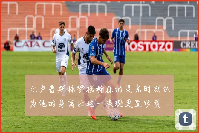 比卢普斯称赞杨瀚森的灵光时刻认为他的身高让这一表现更显珍贵