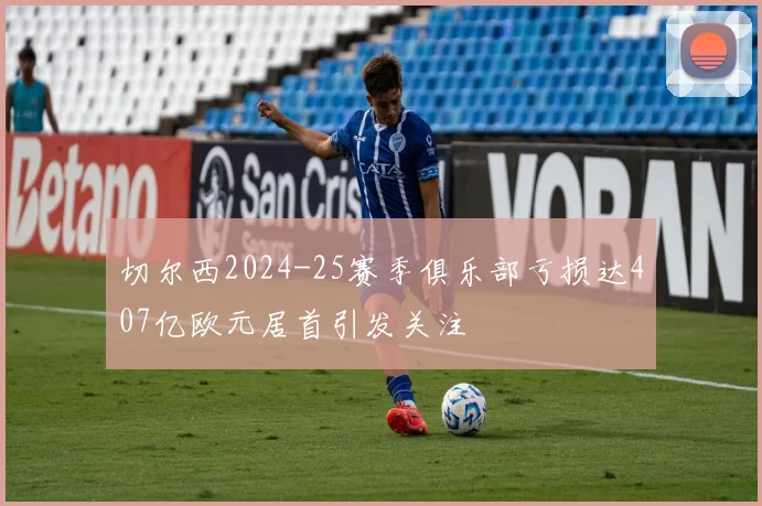 切尔西2024-25赛季俱乐部亏损达407亿欧元居首引发关注