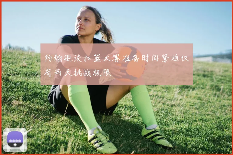 约翰逊谈扣篮大赛准备时间紧迫仅有两天挑战极限