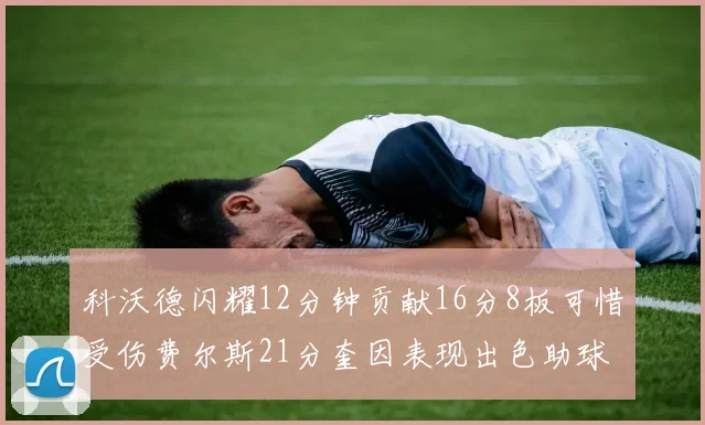 科沃德闪耀12分钟贡献16分8板可惜受伤费尔斯21分奎因表现出色助球队取胜