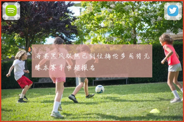 海港黑风双煞已到位梅伦多或将无缘本赛季中超报名